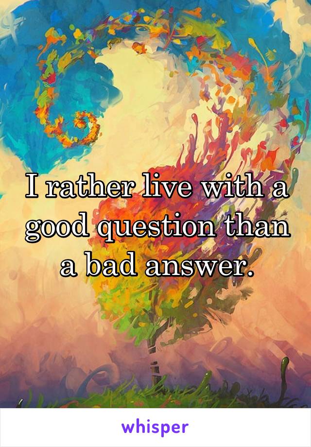 I rather live with a good question than a bad answer.