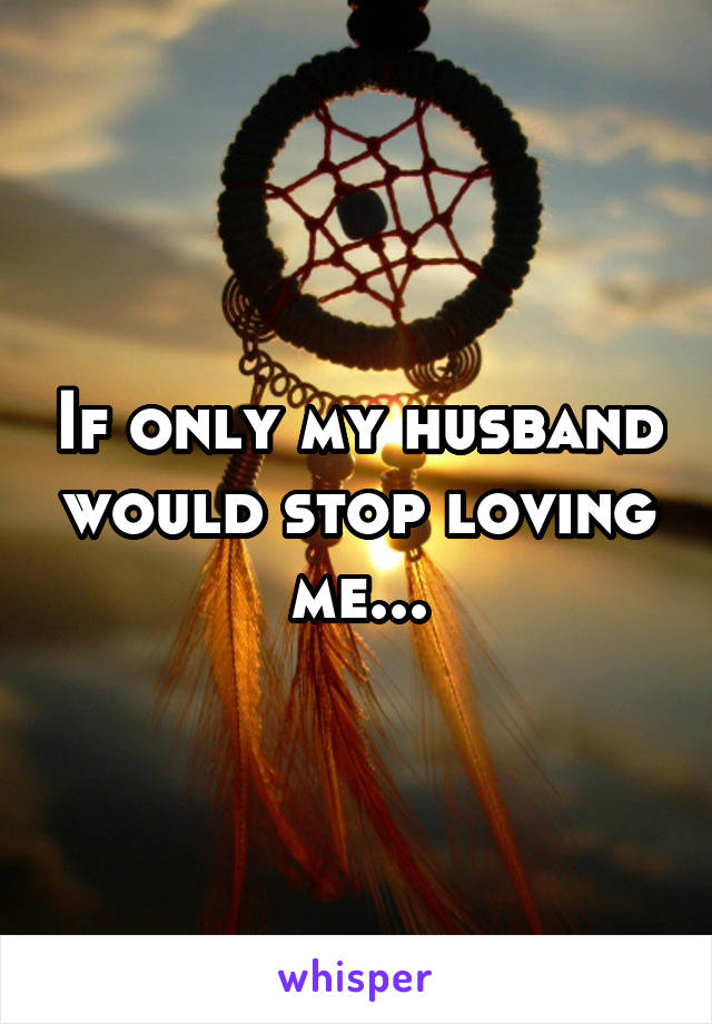 If only my husband would stop loving me...