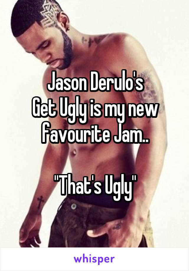 Jason Derulo's
Get Ugly is my new favourite Jam..

"That's Ugly"