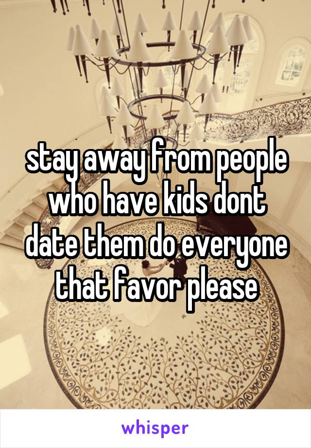 stay away from people who have kids dont date them do everyone that favor please