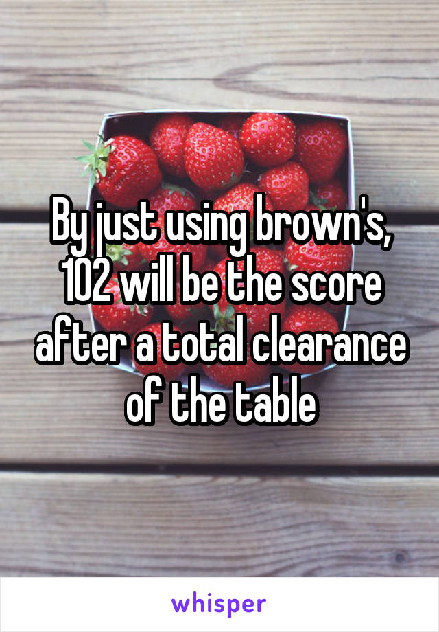 By just using brown's, 102 will be the score after a total clearance of the table