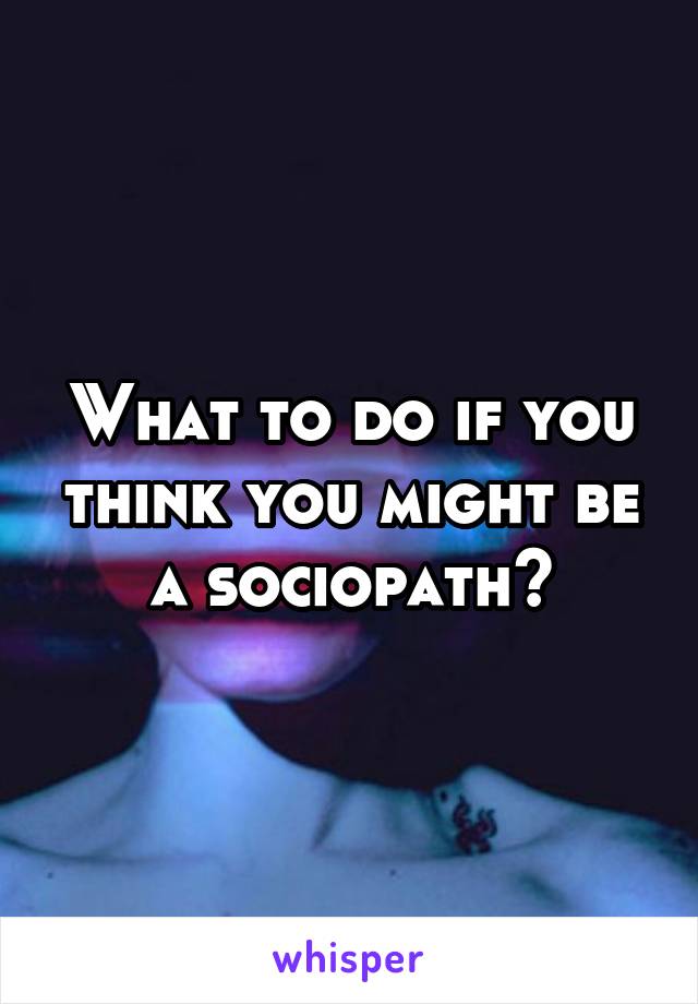 What to do if you think you might be a sociopath?