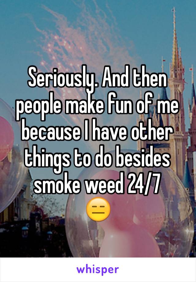 Seriously. And then people make fun of me because I have other things to do besides smoke weed 24/7 
😑