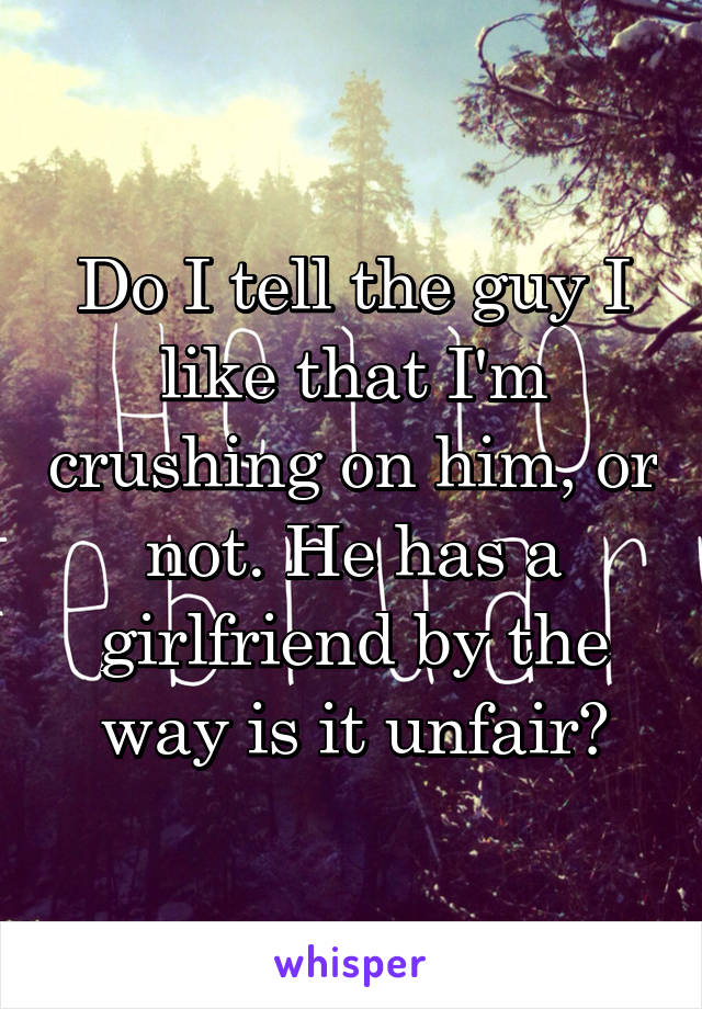 Do I tell the guy I like that I'm crushing on him, or not. He has a girlfriend by the way is it unfair?