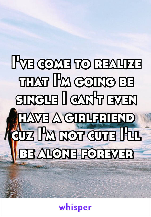 I've come to realize that I'm going be single I can't even have a girlfriend cuz I'm not cute I'll be alone forever