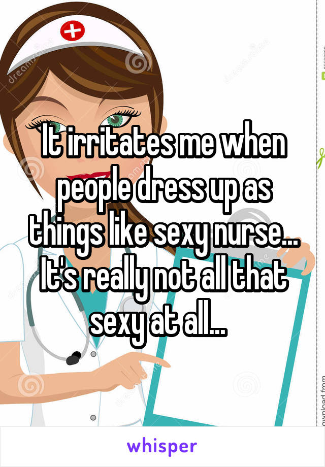 It irritates me when people dress up as things like sexy nurse... It's really not all that sexy at all...  