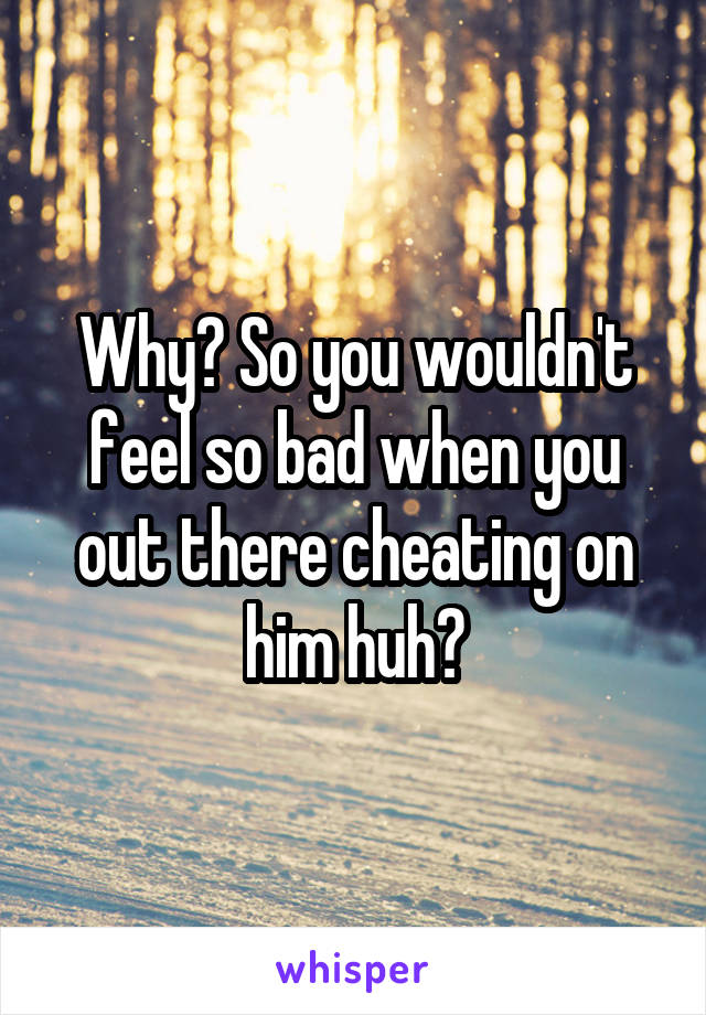 Why? So you wouldn't feel so bad when you out there cheating on him huh?