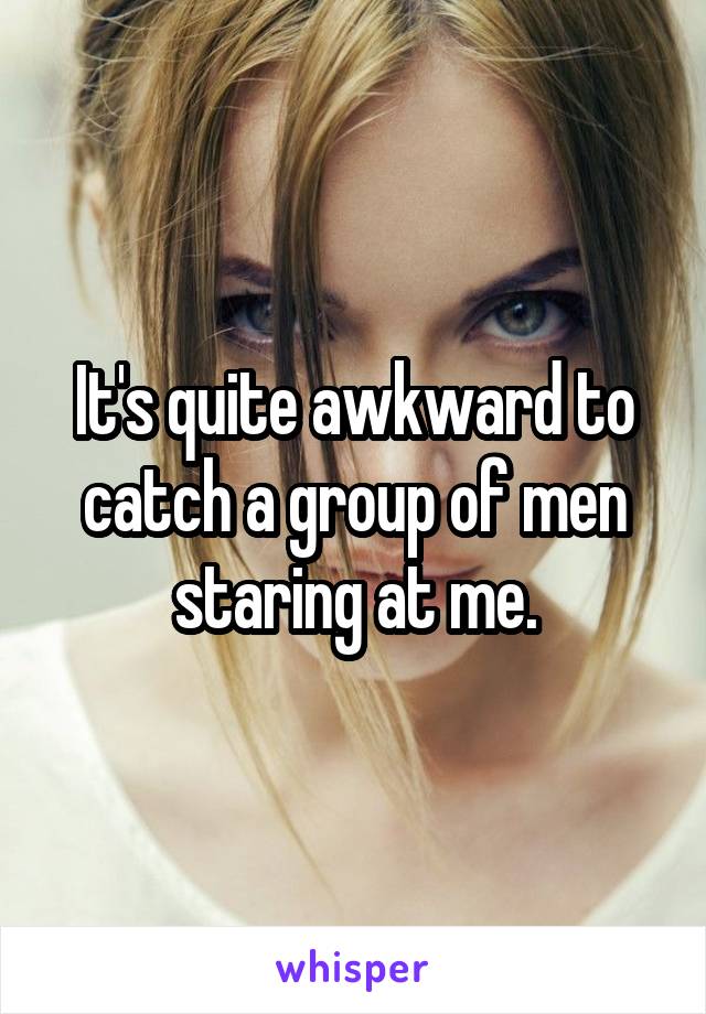 It's quite awkward to catch a group of men staring at me.