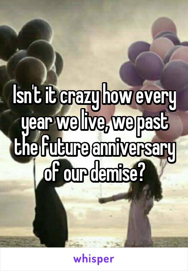 Isn't it crazy how every year we live, we past the future anniversary of our demise?