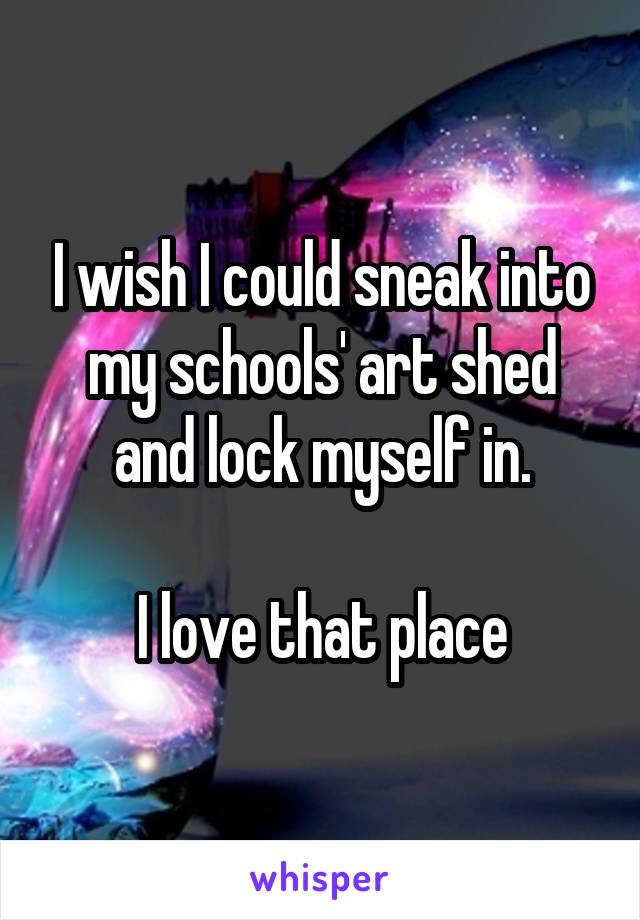 I wish I could sneak into my schools' art shed and lock myself in.

I love that place