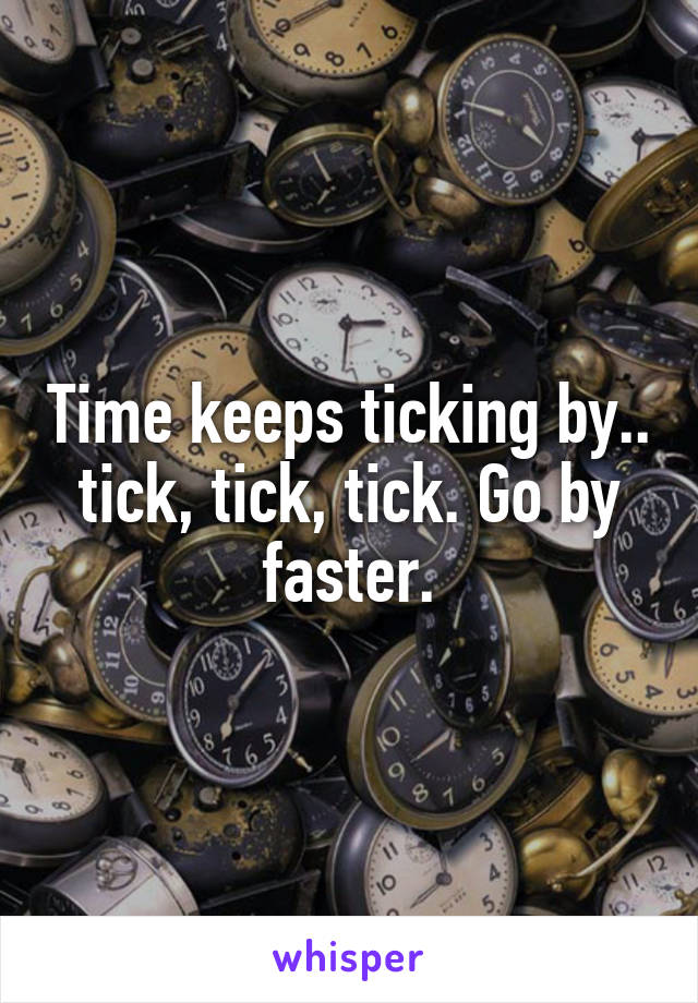 Time keeps ticking by.. tick, tick, tick. Go by faster.