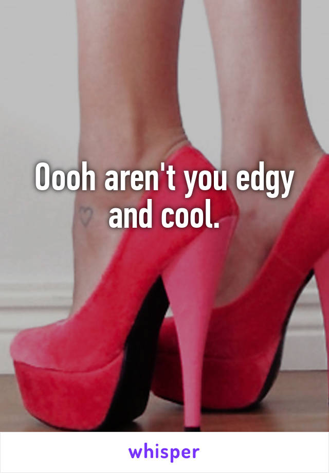 Oooh aren't you edgy and cool.

