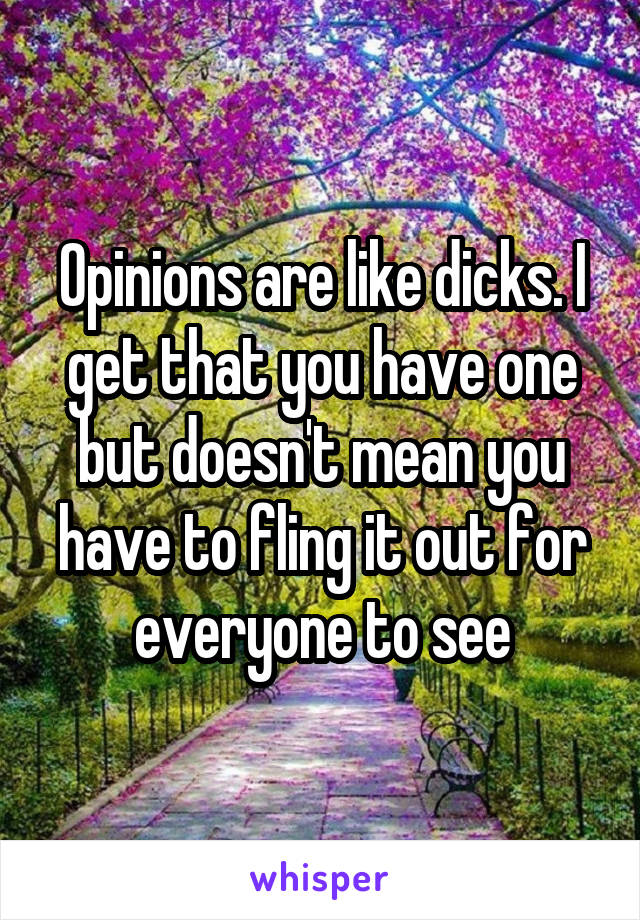 Opinions are like dicks. I get that you have one but doesn't mean you have to fling it out for everyone to see