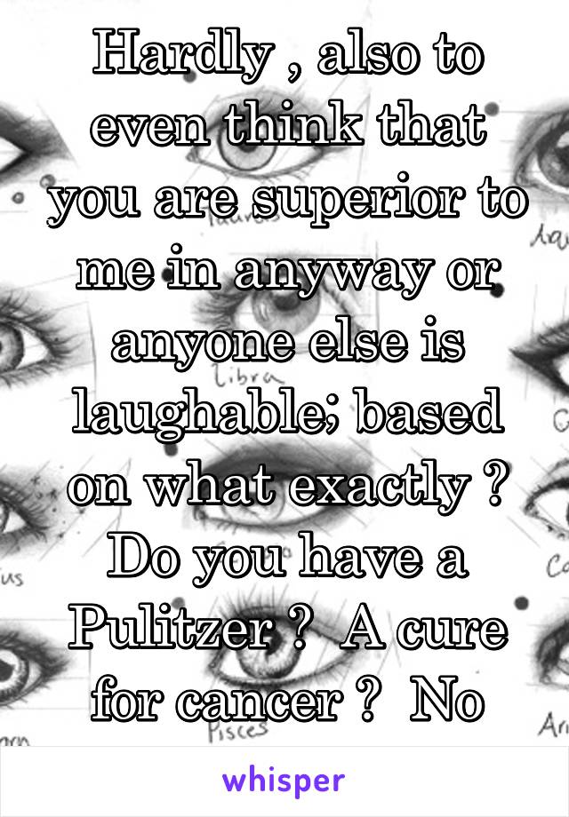 Hardly , also to even think that you are superior to me in anyway or anyone else is laughable; based on what exactly ? Do you have a Pulitzer ?  A cure for cancer ?  No probably not ...