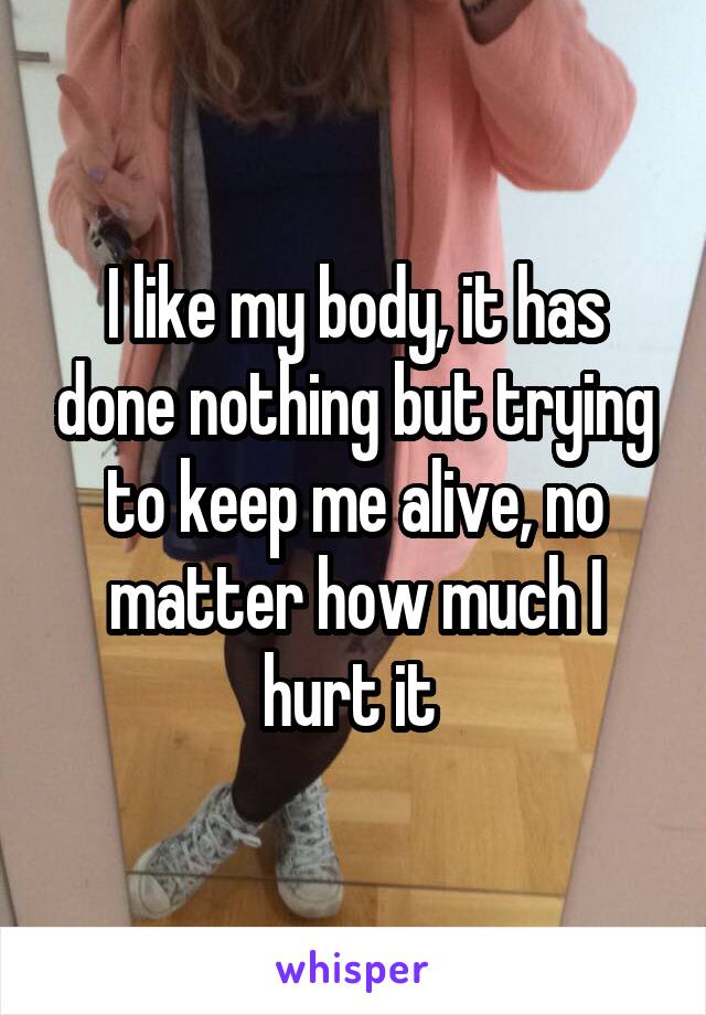 I like my body, it has done nothing but trying to keep me alive, no matter how much I hurt it 