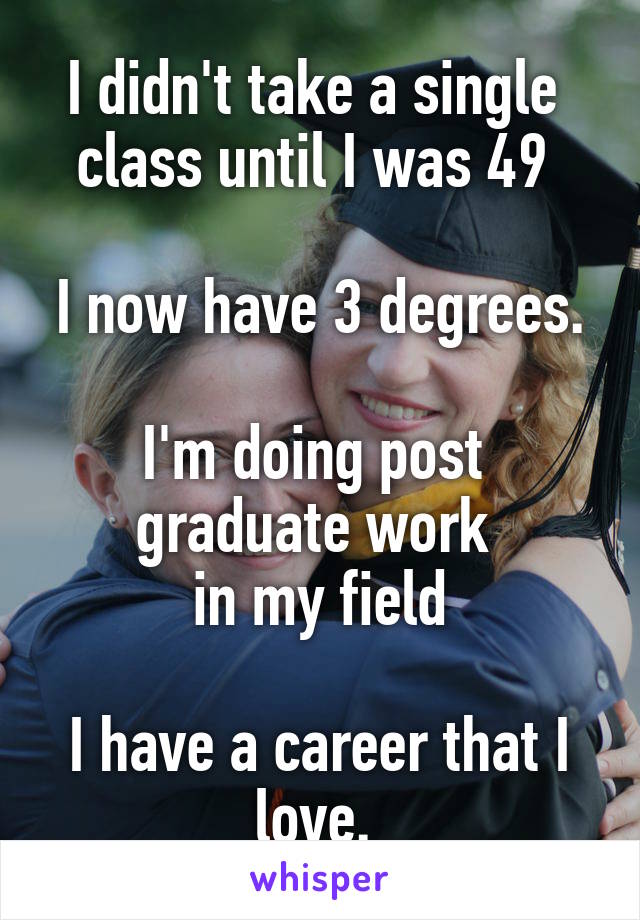 I didn't take a single 
class until I was 49 

I now have 3 degrees. 
I'm doing post 
graduate work 
in my field

I have a career that I love. 