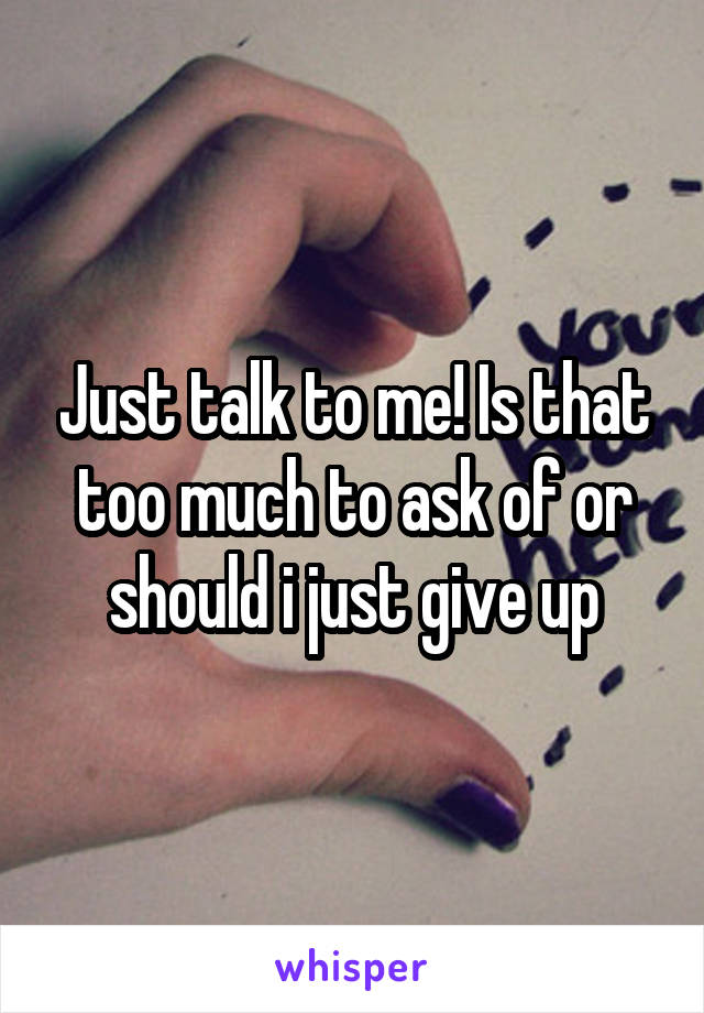 Just talk to me! Is that too much to ask of or should i just give up