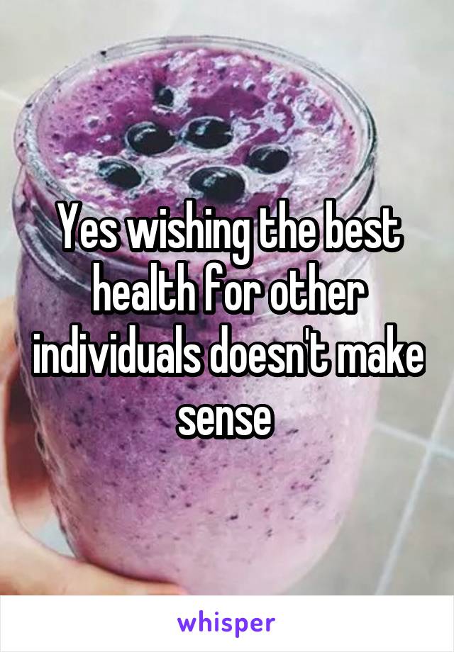 Yes wishing the best health for other individuals doesn't make sense 