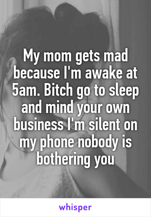 My mom gets mad because I'm awake at 5am. Bitch go to sleep and mind your own business I'm silent on my phone nobody is bothering you