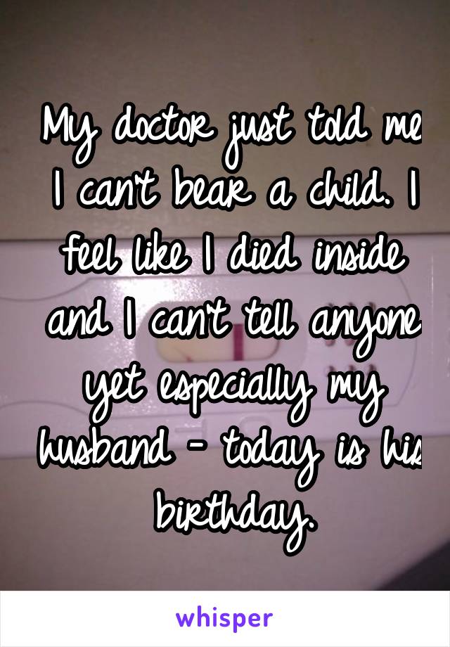 My doctor just told me I can't bear a child. I feel like I died inside and I can't tell anyone yet especially my husband - today is his birthday.