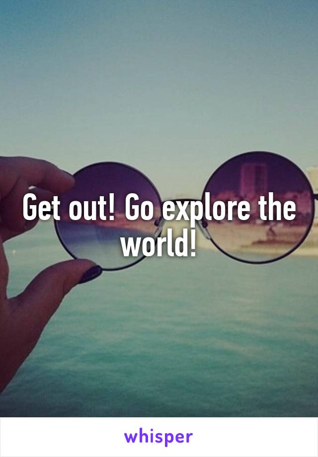 Get out! Go explore the world!