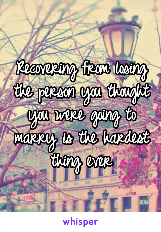 Recovering from losing the person you thought you were going to marry is the hardest thing ever