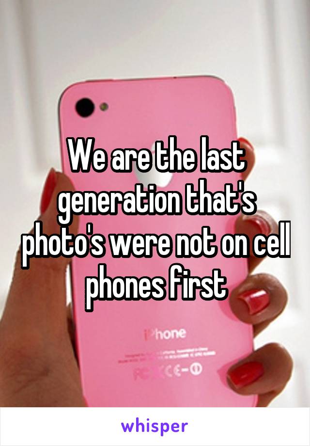 We are the last generation that's photo's were not on cell phones first