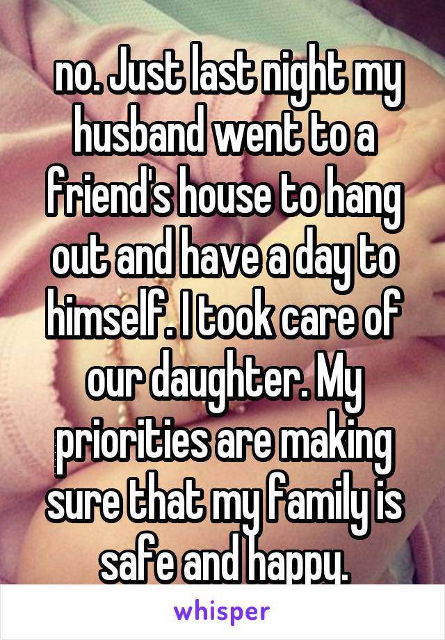  no. Just last night my husband went to a friend's house to hang out and have a day to himself. I took care of our daughter. My priorities are making sure that my family is safe and happy.