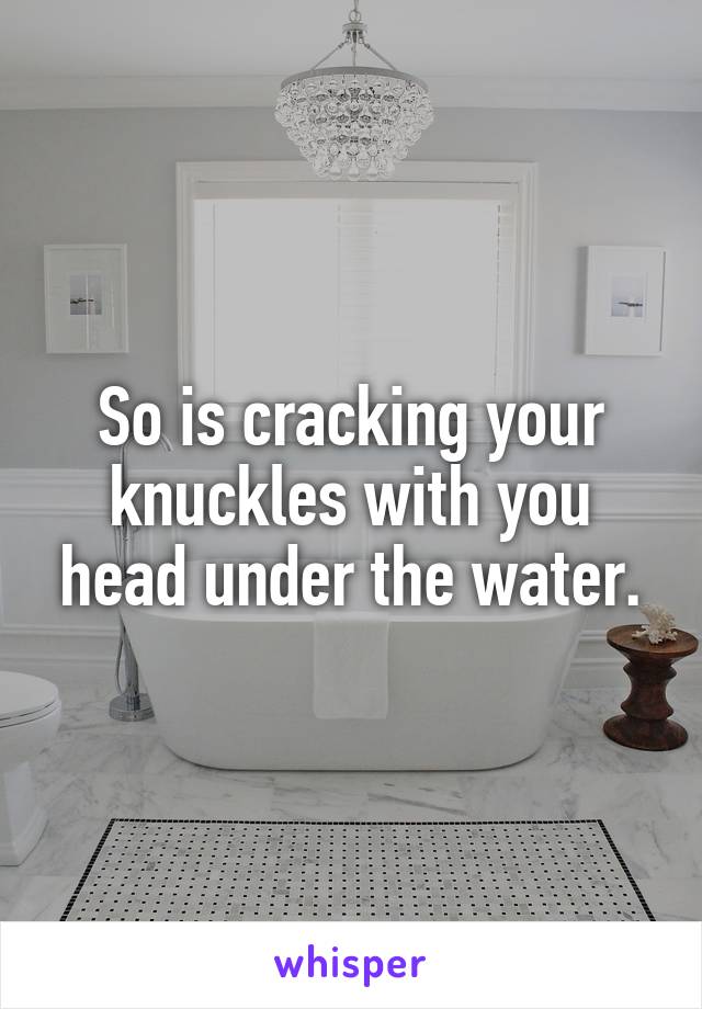 So is cracking your knuckles with you head under the water.
