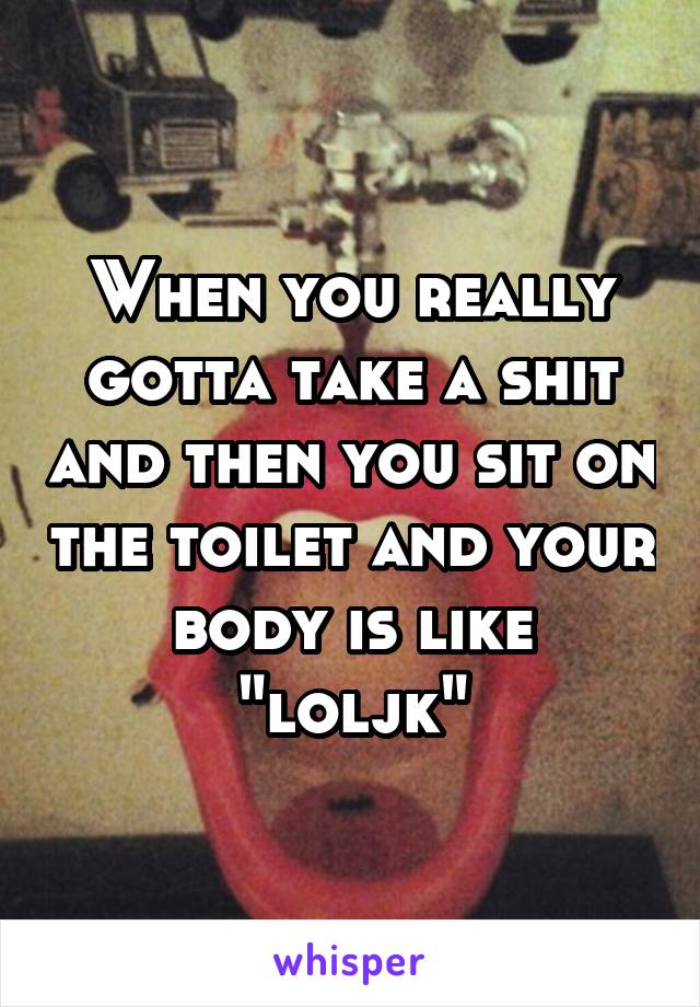 When you really gotta take a shit and then you sit on the toilet and your body is like "loljk"