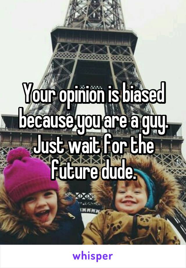 Your opinion is biased because you are a guy. Just wait for the future dude.