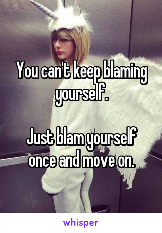 You can't keep blaming yourself.

Just blam yourself once and move on.