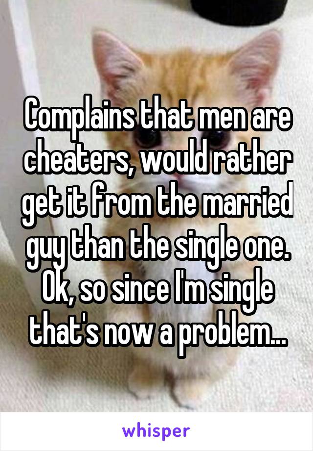 Complains that men are cheaters, would rather get it from the married guy than the single one. Ok, so since I'm single that's now a problem...