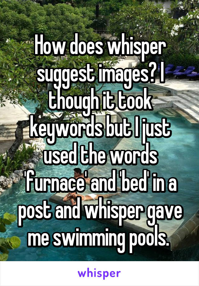 How does whisper suggest images? I though it took keywords but I just used the words 'furnace' and 'bed' in a post and whisper gave me swimming pools. 