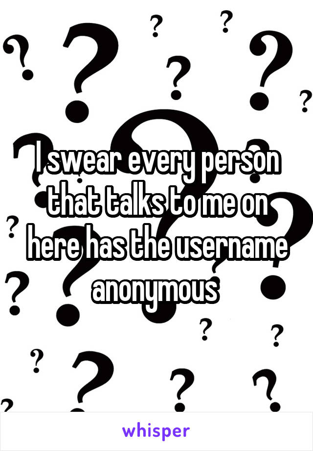 I swear every person that talks to me on here has the username anonymous 