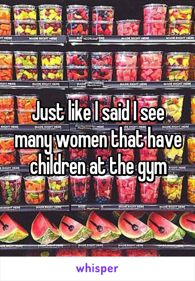 Just like I said I see many women that have children at the gym