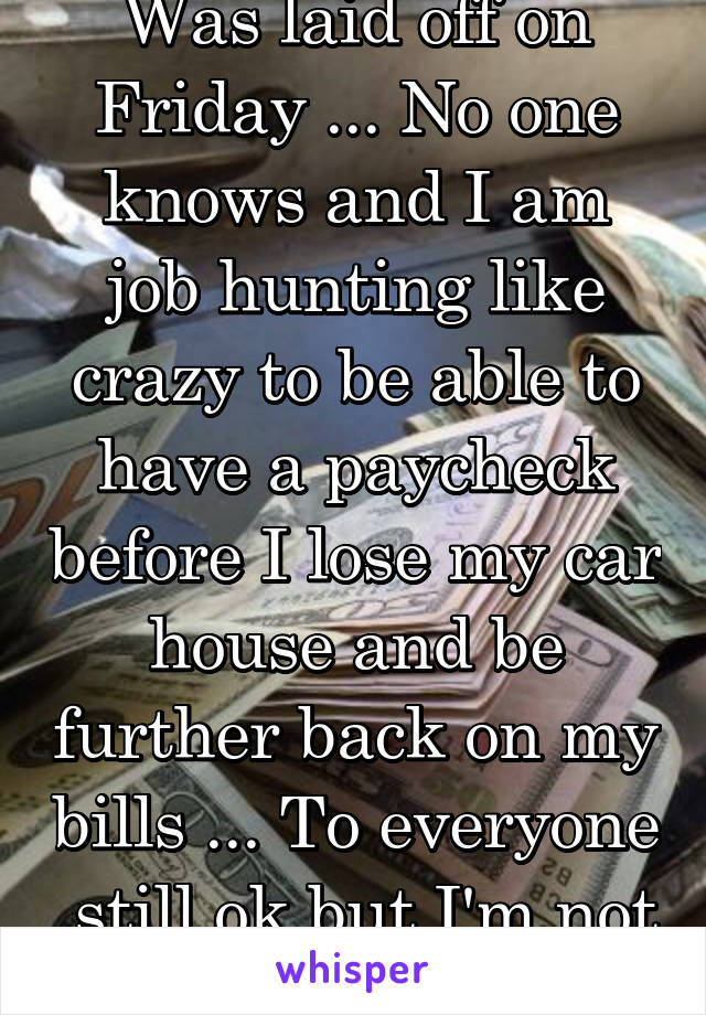 Was laid off on Friday ... No one knows and I am job hunting like crazy to be able to have a paycheck before I lose my car house and be further back on my bills ... To everyone  still ok but I'm not 