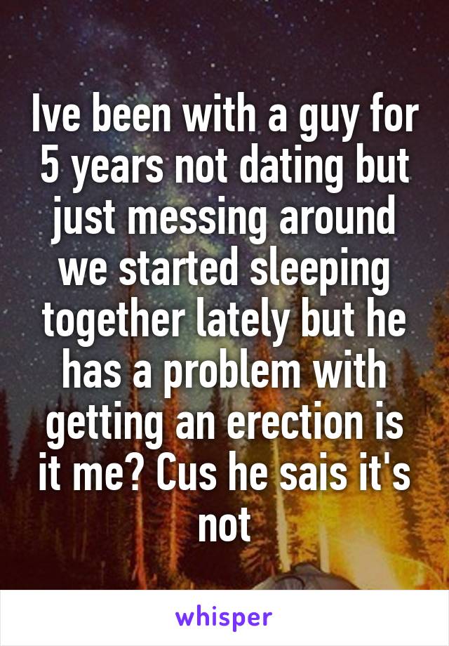 Ive been with a guy for 5 years not dating but just messing around we started sleeping together lately but he has a problem with getting an erection is it me? Cus he sais it's not