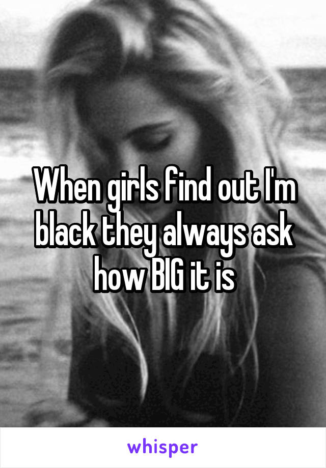 When girls find out I'm black they always ask how BIG it is