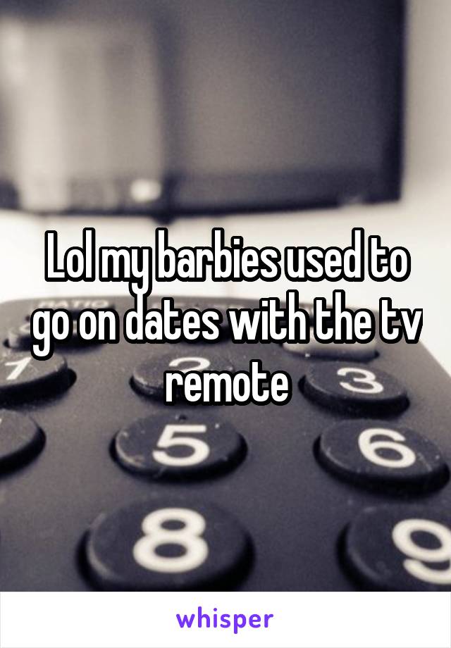Lol my barbies used to go on dates with the tv remote