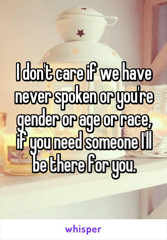 I don't care if we have never spoken or you're gender or age or race, if you need someone I'll be there for you.