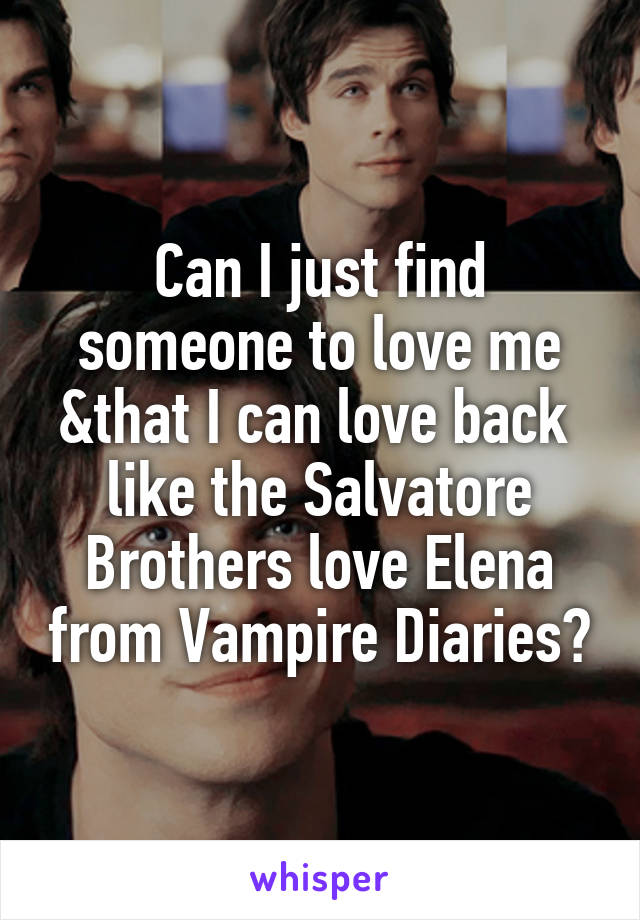 Can I just find someone to love me &that I can love back  like the Salvatore Brothers love Elena from Vampire Diaries?