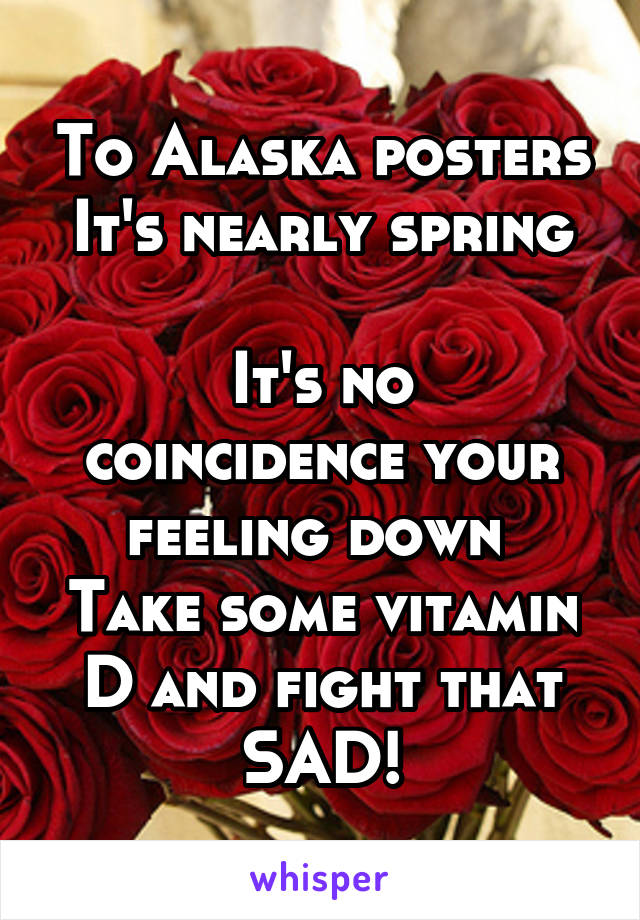 To Alaska posters
It's nearly spring 
It's no coincidence your feeling down 
Take some vitamin D and fight that SAD!