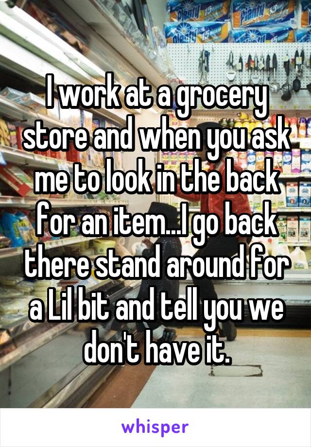 I work at a grocery store and when you ask me to look in the back for an item...I go back there stand around for a Lil bit and tell you we don't have it.