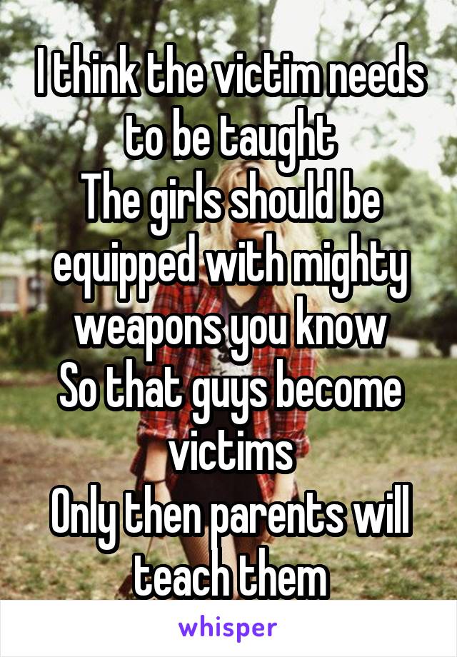 I think the victim needs to be taught
The girls should be equipped with mighty weapons you know
So that guys become victims
Only then parents will teach them