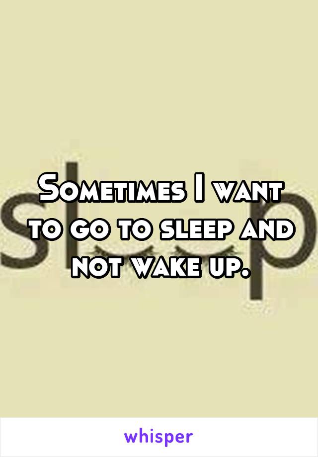 Sometimes I want to go to sleep and not wake up.