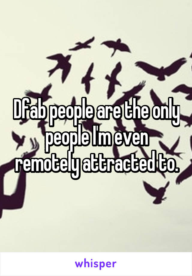 Dfab people are the only people I'm even remotely attracted to.