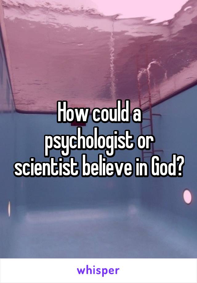 How could a psychologist or scientist believe in God?