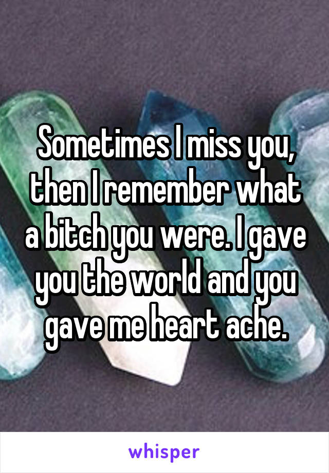 Sometimes I miss you, then I remember what a bitch you were. I gave you the world and you gave me heart ache.