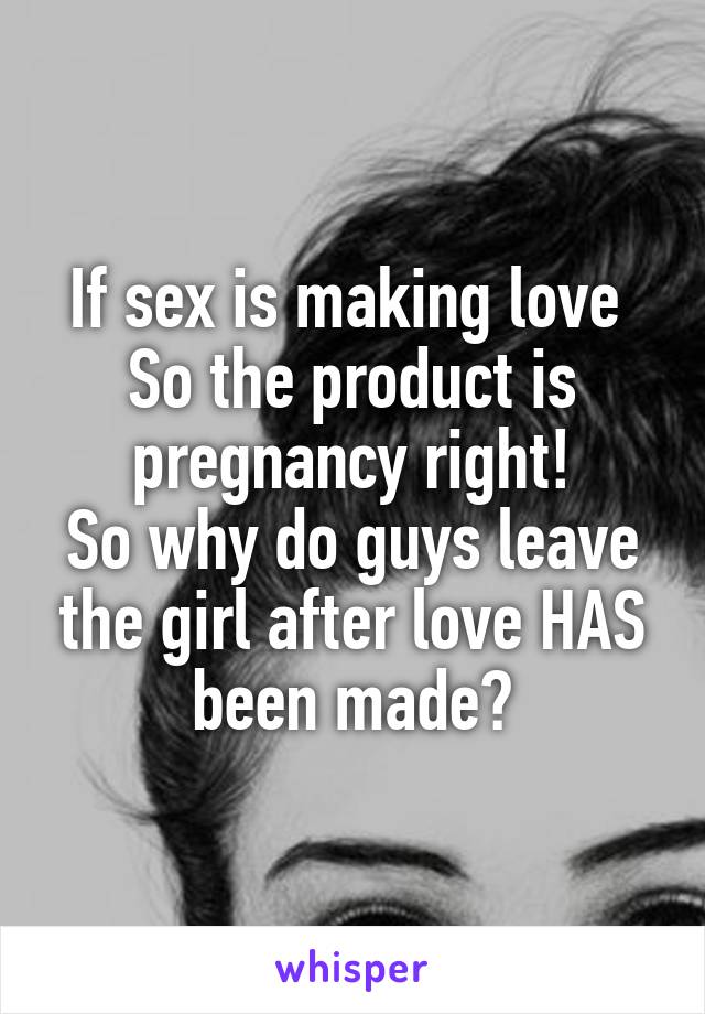 If sex is making love 
So the product is pregnancy right!
So why do guys leave the girl after love HAS been made?